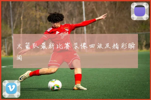 火箭队最新比赛录像回放及精彩瞬间