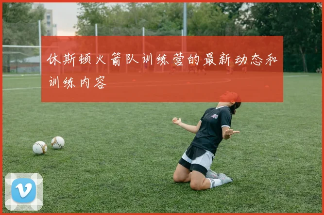 休斯顿火箭队训练营的最新动态和训练内容