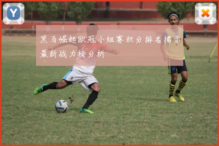 黑马崛起欧冠小组赛积分排名揭示最新战力榜分析