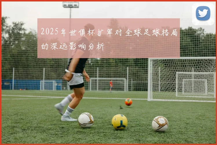 2025年世俱杯扩军对全球足球格局的深远影响分析